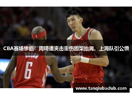 CBA赛场惨剧!周琦遭夹击重伤担架抬离,上海队引公愤