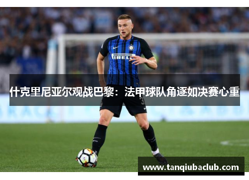 什克里尼亚尔观战巴黎：法甲球队角逐如决赛心重