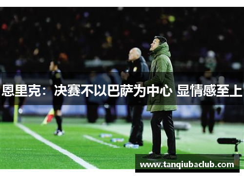 恩里克：决赛不以巴萨为中心 显情感至上